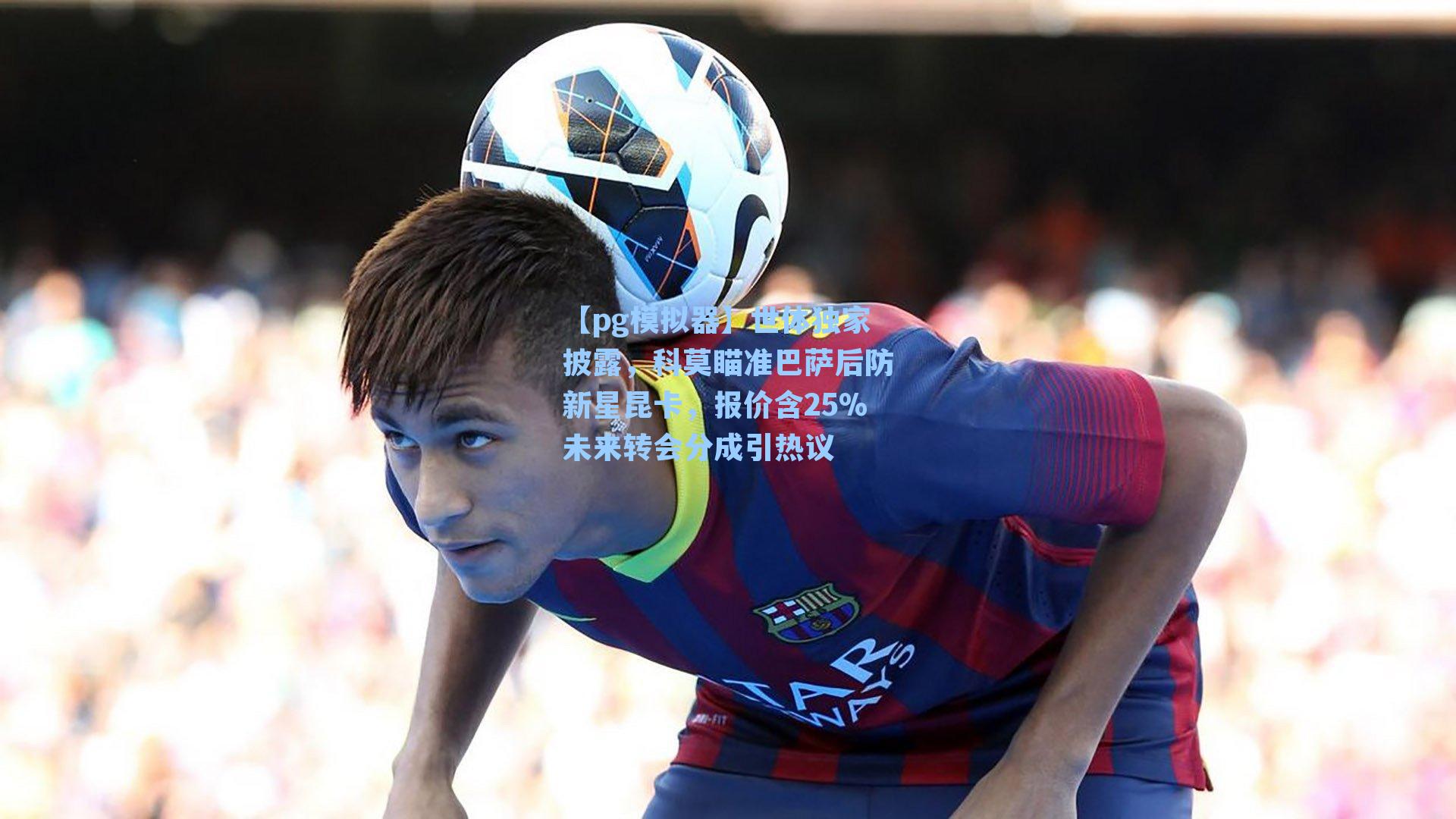【pg模拟器】世体独家披露，科莫瞄准巴萨后防新星昆卡，报价含25%未来转会分成引热议