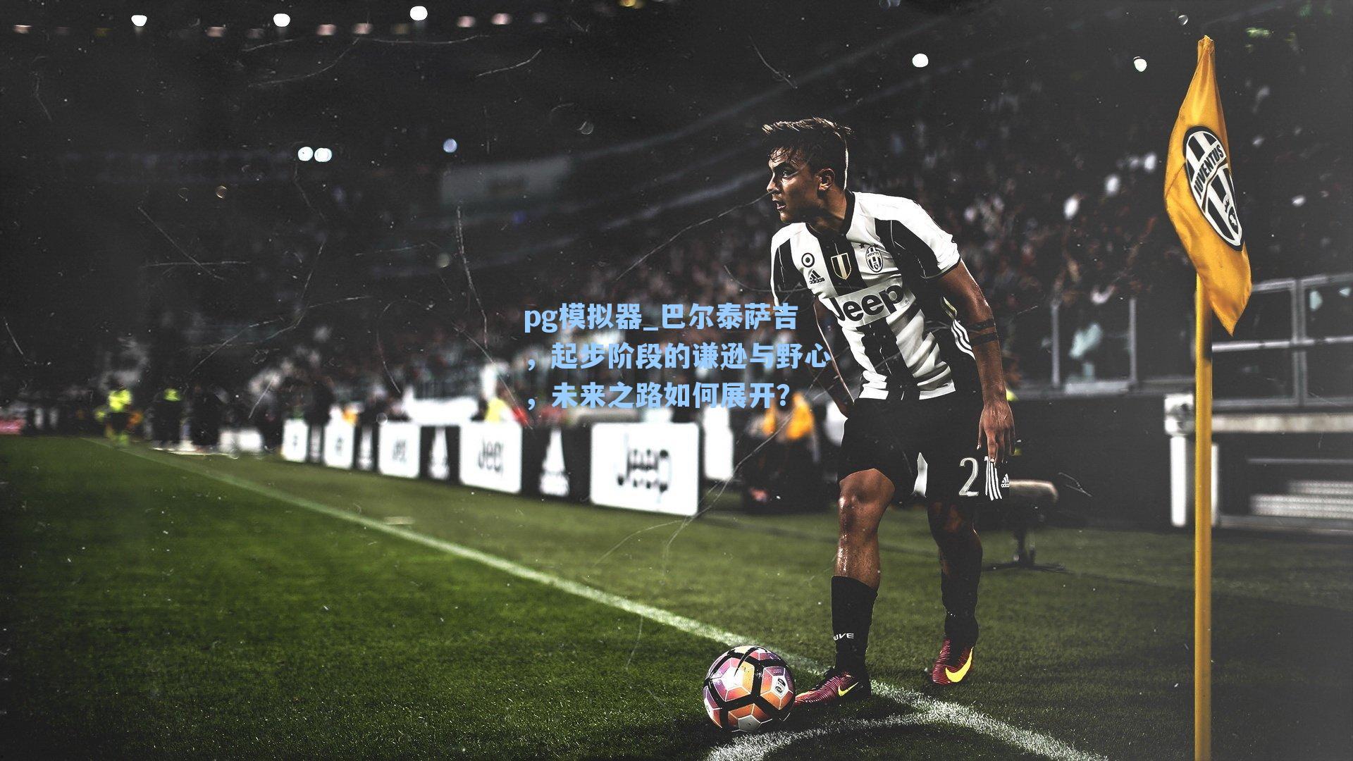 巴尔泰萨吉，起步阶段的谦逊与野心，未来之路如何展开？